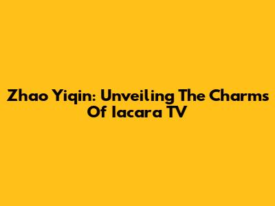 Zhao Yiqin: Unveiling The Charms Of Iacara TV