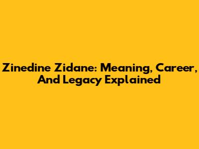 Zinedine Zidane: Meaning, Career, And Legacy Explained